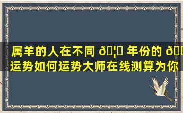 属羊的人在不同 🦅 年份的 💐 运势如何运势大师在线测算为你解答！